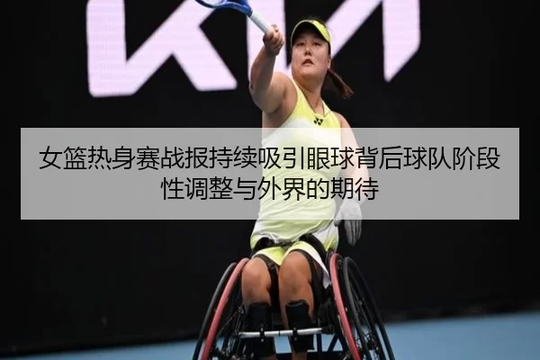 女篮热身赛战报持续吸引眼球背后球队阶段性调整与外界的期待
